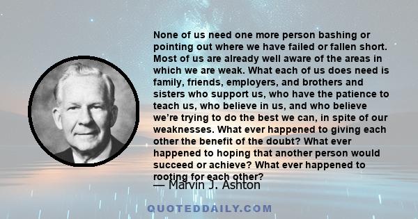 None of us need one more person bashing or pointing out where we have failed or fallen short. Most of us are already well aware of the areas in which we are weak. What each of us does need is family, friends, employers, 