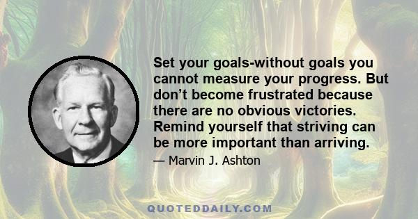 Set your goals-without goals you cannot measure your progress. But don’t become frustrated because there are no obvious victories. Remind yourself that striving can be more important than arriving.