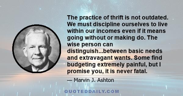 The practice of thrift is not outdated. We must discipline ourselves to live within our incomes even if it means going without or making do. The wise person can distinguish...between basic needs and extravagant wants.