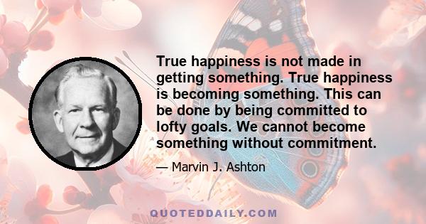 True happiness is not made in getting something. True happiness is becoming something. This can be done by being committed to lofty goals. We cannot become something without commitment.