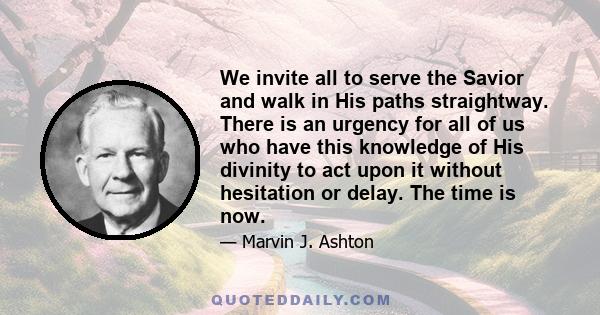 We invite all to serve the Savior and walk in His paths straightway. There is an urgency for all of us who have this knowledge of His divinity to act upon it without hesitation or delay. The time is now.