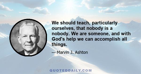 We should teach, particularly ourselves, that nobody is a nobody. We are someone, and with God's help we can accomplish all things.