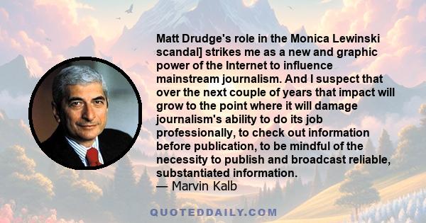 Matt Drudge's role in the Monica Lewinski scandal] strikes me as a new and graphic power of the Internet to influence mainstream journalism. And I suspect that over the next couple of years that impact will grow to the