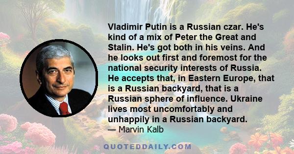 Vladimir Putin is a Russian czar. He's kind of a mix of Peter the Great and Stalin. He's got both in his veins. And he looks out first and foremost for the national security interests of Russia. He accepts that, in