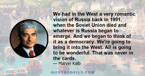 We had in the West a very romantic vision of Russia back in 1991, when the Soviet Union died and whatever is Russia began to emerge. And we began to think of it as a democracy. We're going to bring it into the West. All 