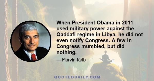 When President Obama in 2011 used military power against the Qaddafi regime in Libya, he did not even notify Congress. A few in Congress mumbled, but did nothing.