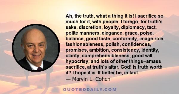 Ah, the truth, what a thing it is! I sacrifice so much for it, with people: I forego, for truth's sake, discretion, loyalty, diplomacy, tact, polite manners, elegance, grace, poise, balance, good taste, conformity,