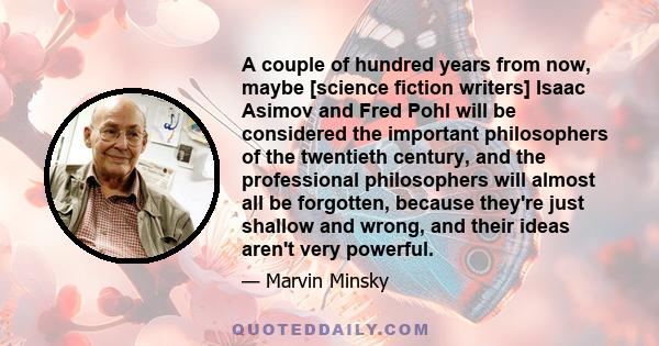 A couple of hundred years from now, maybe [science fiction writers] Isaac Asimov and Fred Pohl will be considered the important philosophers of the twentieth century, and the professional philosophers will almost all be 