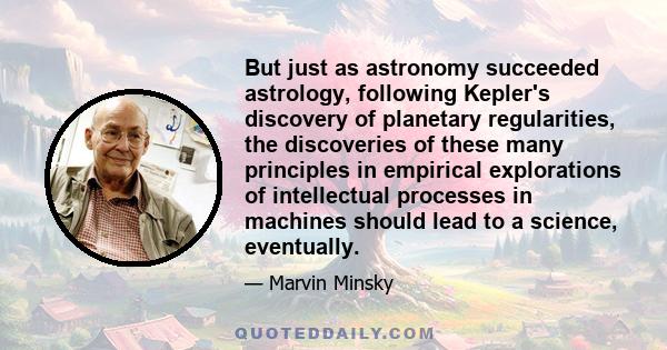 But just as astronomy succeeded astrology, following Kepler's discovery of planetary regularities, the discoveries of these many principles in empirical explorations of intellectual processes in machines should lead to