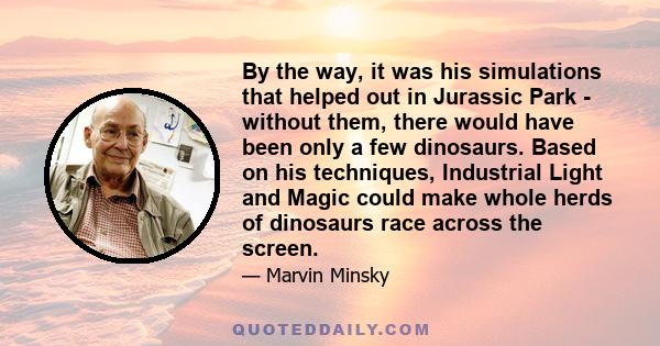 By the way, it was his simulations that helped out in Jurassic Park - without them, there would have been only a few dinosaurs. Based on his techniques, Industrial Light and Magic could make whole herds of dinosaurs