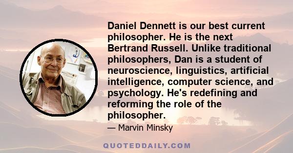 Daniel Dennett is our best current philosopher. He is the next Bertrand Russell. Unlike traditional philosophers, Dan is a student of neuroscience, linguistics, artificial intelligence, computer science, and psychology. 