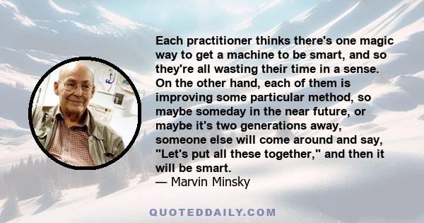 Each practitioner thinks there's one magic way to get a machine to be smart, and so they're all wasting their time in a sense. On the other hand, each of them is improving some particular method, so maybe someday in the 