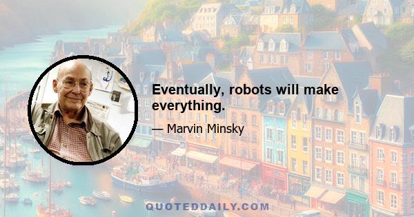 Eventually, robots will make everything.