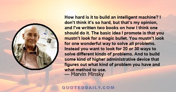 How hard is it to build an intelligent machine? I don't think it's so hard, but that's my opinion, and I've written two books on how I think one should do it. The basic idea I promote is that you mustn't look for a