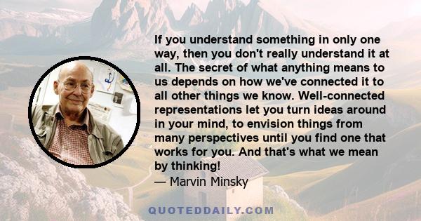 If you understand something in only one way, then you don't really understand it at all. The secret of what anything means to us depends on how we've connected it to all other things we know. Well-connected