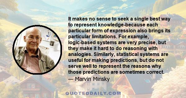 It makes no sense to seek a single best way to represent knowledge-because each particular form of expression also brings its particular limitations. For example, logic-based systems are very precise, but they make it