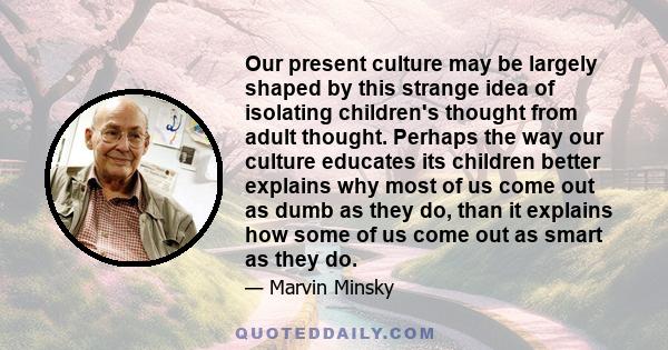 Our present culture may be largely shaped by this strange idea of isolating children's thought from adult thought. Perhaps the way our culture educates its children better explains why most of us come out as dumb as