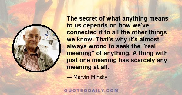 The secret of what anything means to us depends on how we've connected it to all the other things we know. That's why it's almost always wrong to seek the real meaning of anything. A thing with just one meaning has