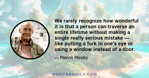 We rarely recognize how wonderful it is that a person can traverse an entire lifetime without making a single really serious mistake — like putting a fork in one's eye or using a window instead of a door.