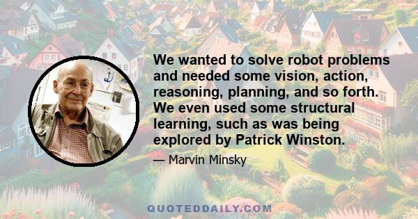 We wanted to solve robot problems and needed some vision, action, reasoning, planning, and so forth. We even used some structural learning, such as was being explored by Patrick Winston.