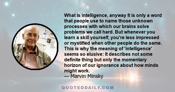 What is intelligence, anyway It is only a word that people use to name those unknown processes with which our brains solve problems we call hard. But whenever you learn a skill yourself, you're less impressed or