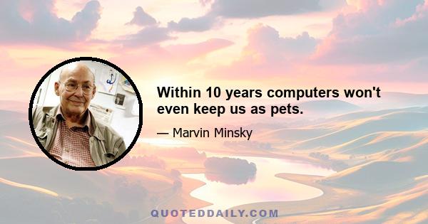 Within 10 years computers won't even keep us as pets.