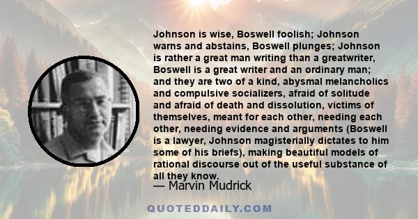 Johnson is wise, Boswell foolish; Johnson warns and abstains, Boswell plunges; Johnson is rather a great man writing than a greatwriter, Boswell is a great writer and an ordinary man; and they are two of a kind, abysmal 