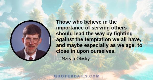 Those who believe in the importance of serving others should lead the way by fighting against the temptation we all have, and maybe especially as we age, to close in upon ourselves.