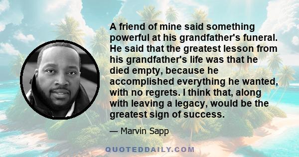 A friend of mine said something powerful at his grandfather's funeral. He said that the greatest lesson from his grandfather's life was that he died empty, because he accomplished everything he wanted, with no regrets.