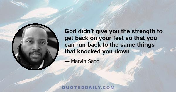 God didn't give you the strength to get back on your feet so that you can run back to the same things that knocked you down.