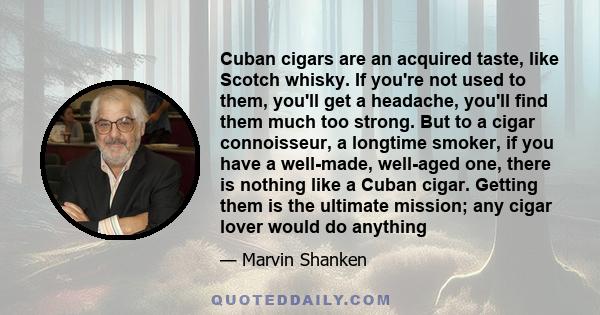 Cuban cigars are an acquired taste, like Scotch whisky. If you're not used to them, you'll get a headache, you'll find them much too strong. But to a cigar connoisseur, a longtime smoker, if you have a well-made,