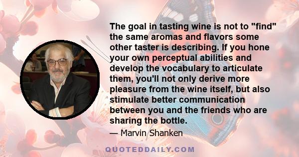 The goal in tasting wine is not to find the same aromas and flavors some other taster is describing. If you hone your own perceptual abilities and develop the vocabulary to articulate them, you'll not only derive more