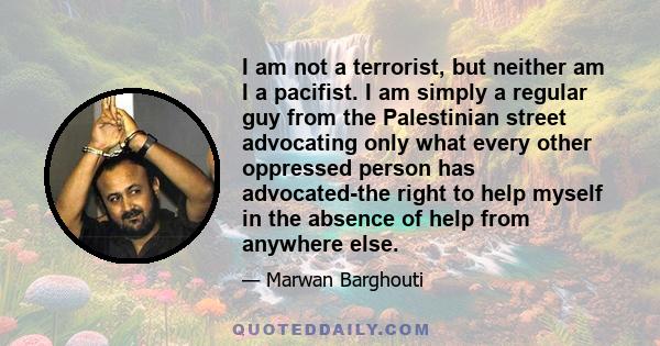 I am not a terrorist, but neither am I a pacifist. I am simply a regular guy from the Palestinian street advocating only what every other oppressed person has advocated-the right to help myself in the absence of help