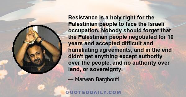 Resistance is a holy right for the Palestinian people to face the Israeli occupation. Nobody should forget that the Palestinian people negotiated for 10 years and accepted difficult and humiliating agreements, and in