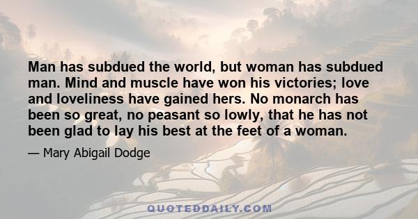 Man has subdued the world, but woman has subdued man. Mind and muscle have won his victories; love and loveliness have gained hers. No monarch has been so great, no peasant so lowly, that he has not been glad to lay his 