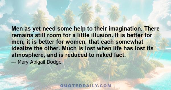 Men as yet need some help to their imagination. There remains still room for a little illusion. It is better for men, it is better for women, that each somewhat idealize the other. Much is lost when life has lost its