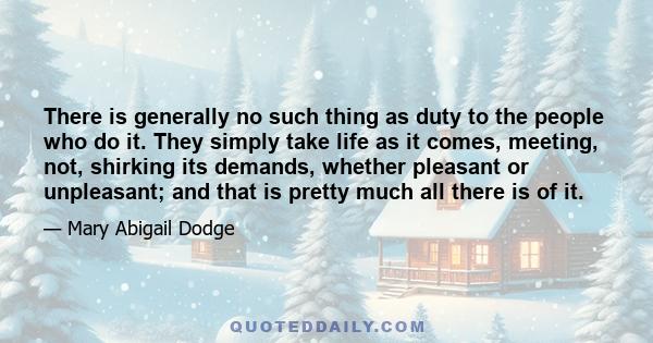 There is generally no such thing as duty to the people who do it. They simply take life as it comes, meeting, not, shirking its demands, whether pleasant or unpleasant; and that is pretty much all there is of it.