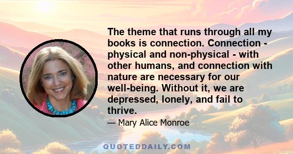 The theme that runs through all my books is connection. Connection - physical and non-physical - with other humans, and connection with nature are necessary for our well-being. Without it, we are depressed, lonely, and