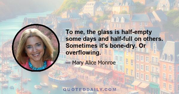 To me, the glass is half-empty some days and half-full on others. Sometimes it's bone-dry. Or overflowing.