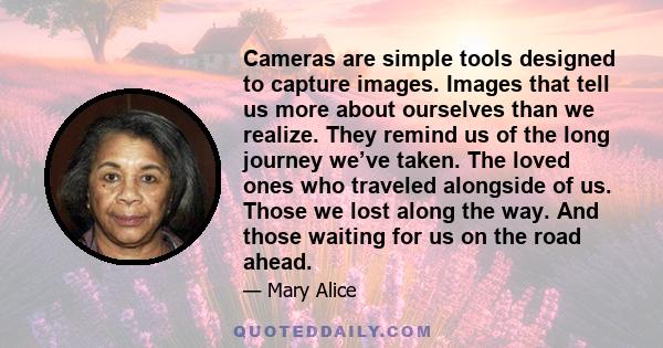 Cameras are simple tools designed to capture images. Images that tell us more about ourselves than we realize. They remind us of the long journey we’ve taken. The loved ones who traveled alongside of us. Those we lost