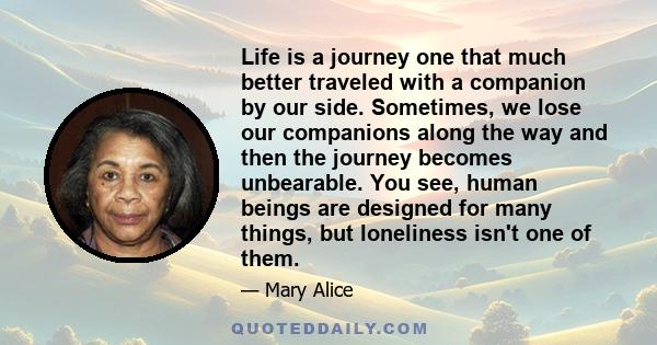 Life is a journey one that much better traveled with a companion by our side. Sometimes, we lose our companions along the way and then the journey becomes unbearable. You see, human beings are designed for many things,