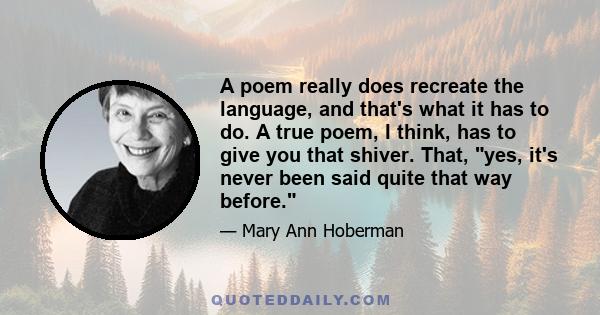 A poem really does recreate the language, and that's what it has to do. A true poem, I think, has to give you that shiver. That, yes, it's never been said quite that way before.