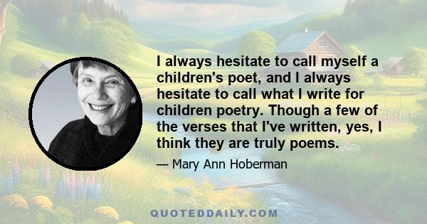 I always hesitate to call myself a children's poet, and I always hesitate to call what I write for children poetry. Though a few of the verses that I've written, yes, I think they are truly poems.