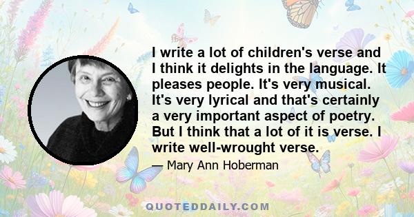 I write a lot of children's verse and I think it delights in the language. It pleases people. It's very musical. It's very lyrical and that's certainly a very important aspect of poetry. But I think that a lot of it is