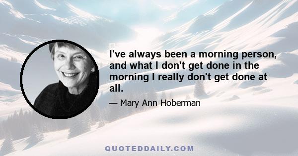 I've always been a morning person, and what I don't get done in the morning I really don't get done at all.