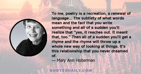 To me, poetry is a recreation, a renewal of language... The subtlety of what words mean and the fact that you write something and all of a sudden you'll realize that yes, it reaches out. It meant that, too. Then all of