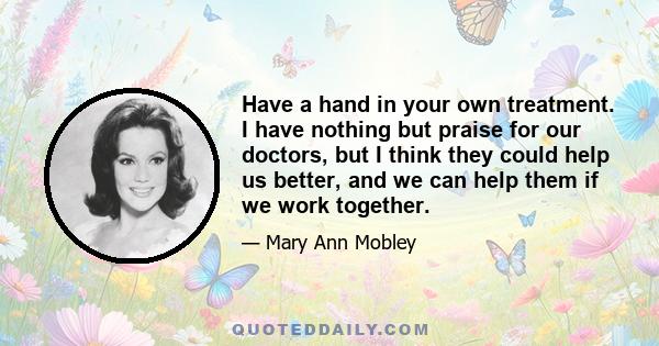 Have a hand in your own treatment. I have nothing but praise for our doctors, but I think they could help us better, and we can help them if we work together.