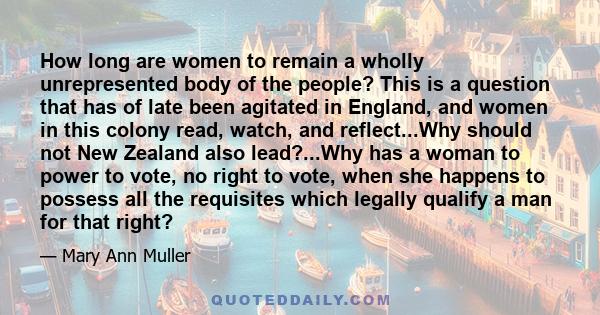 How long are women to remain a wholly unrepresented body of the people? This is a question that has of late been agitated in England, and women in this colony read, watch, and reflect...Why should not New Zealand also