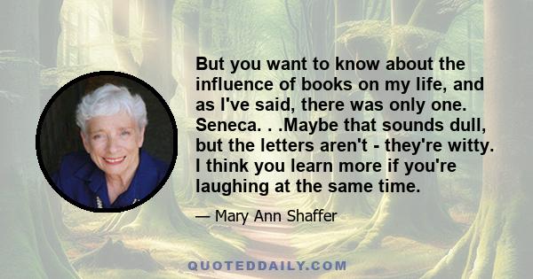 But you want to know about the influence of books on my life, and as I've said, there was only one. Seneca. . .Maybe that sounds dull, but the letters aren't - they're witty. I think you learn more if you're laughing at 