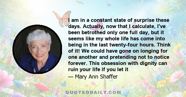 I am in a constant state of surprise these days. Actually, now that I calculate, I've been betrothed only one full day, but it seems like my whole life has come into being in the last twenty-four hours. Think of it! We